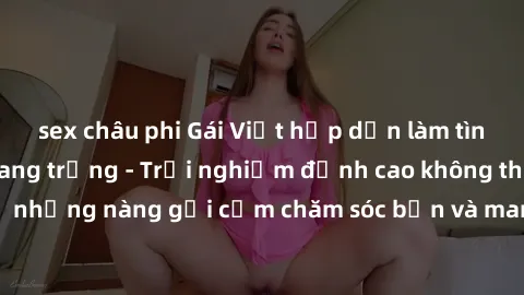 sex châu phi Gái Việt hấp dẫn làm tình tại khách sạn sang trọng - Trải nghiệm đỉnh cao không thể bỏ lỡ! Hãy để những nàng gợi cảm chăm sóc bạn và mang đến cho bạn những phút giây đê mê không thể quên!