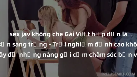 sex jav không che Gái Việt hấp dẫn làm tình tại khách sạn sang trọng - Trải nghiệm đỉnh cao không thể bỏ lỡ! Hãy để những nàng gợi cảm chăm sóc bạn và mang đến cho bạn những phút giây đê mê không thể