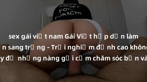 sex gái việt nam Gái Việt hấp dẫn làm tình tại khách sạn sang trọng - Trải nghiệm đỉnh cao không thể bỏ lỡ! Hãy để những nàng gợi cảm chăm sóc bạn và mang đến cho bạn những phút giây đê mê không thể q
