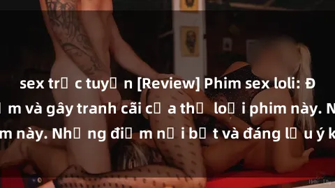 sex trực tuyến [Review] Phim sex loli: Đánh giá về sự gợi cảm và gây tranh cãi của thể loại phim này. Những điểm nổi bật và đáng lưu ý khi xem phim loli.