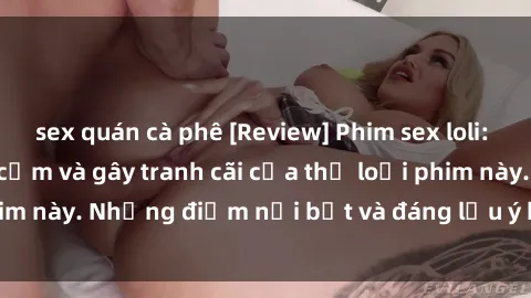 sex quán cà phê [Review] Phim sex loli: Đánh giá về sự gợi cảm và gây tranh cãi của thể loại phim này. Những điểm nổi bật và đáng lưu ý khi xem phim loli.