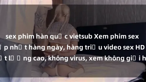 sex phim hàn quốc vietsub Xem phim sex online miễn phí, cập nhật hàng ngày, hàng triệu video sex HD chất lượng cao, không virus, xem không giới hạn, hoàn toàn miễn phí.
