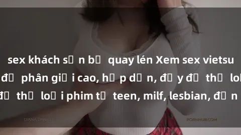 sex khách sạn bị quay lén Xem sex vietsub miễn phí tại nhà, độ phân giải cao, hấp dẫn, đầy đủ thể loại phim từ teen, milf, lesbian, đến hentai và jav.