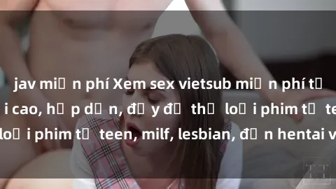 jav miễn phí Xem sex vietsub miễn phí tại nhà, độ phân giải cao, hấp dẫn, đầy đủ thể loại phim từ teen, milf, lesbian, đến hentai và jav.