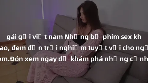 gái gọi việt nam Những bộ phim sex không che HD đỉnh cao, đem đến trải nghiệm tuyệt vời cho người xem.Đón xem ngay để khám phá những cảnh quay đẹp mắt và kích thích.