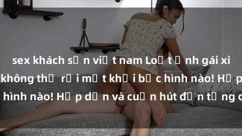 sex khách sạn việt nam Loạt ảnh gái xinh sex nóng bỏng, không thể rời mắt khỏi bức hình nào! Hấp dẫn và cuốn hút đến từng chi tiết.