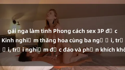 gái nga làm tình Phong cách sex 3P độc đáo tại Việt Nam: Kinh nghiệm thăng hoa cùng ba người, trải nghiệm độc đáo và phấn khích không thể bỏ lỡ!