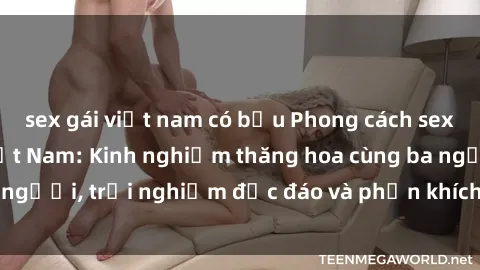 sex gái việt nam có bầu Phong cách sex 3P độc đáo tại Việt Nam: Kinh nghiệm thăng hoa cùng ba người, trải nghiệm độc đáo và phấn khích không thể bỏ lỡ!