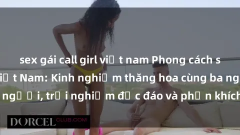 sex gái call girl việt nam Phong cách sex 3P độc đáo tại Việt Nam: Kinh nghiệm thăng hoa cùng ba người, trải nghiệm độc đáo và phấn khích không thể bỏ lỡ!