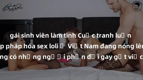 gái sinh viên làm tình Cuộc tranh luận về việc có nên hợp pháp hóa sex loli ở Việt Nam đang nóng lên. Đồng thời, cũng có những người phản đối gay gắt việc này vì lo ngại về tác động tiêu cực lên trẻ e
