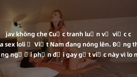 jav không che Cuộc tranh luận về việc có nên hợp pháp hóa sex loli ở Việt Nam đang nóng lên. Đồng thời, cũng có những người phản đối gay gắt việc này vì lo ngại về tác động tiêu cực lên trẻ em và xã h