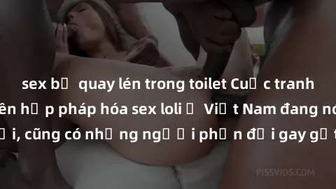 sex bị quay lén trong toilet Cuộc tranh luận về việc có nên hợp pháp hóa sex loli ở Việt Nam đang nóng lên. Đồng thời, cũng có những người phản đối gay gắt việc này vì lo ngại về tác động tiêu cực lên