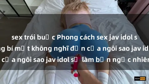 sex trói buộc Phong cách sex jav idol siêu hấp dẫn: Những bí mật không nghĩ đến của ngôi sao jav idol sẽ làm bạn ngạc nhiên!