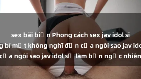 sex bãi biển Phong cách sex jav idol siêu hấp dẫn: Những bí mật không nghĩ đến của ngôi sao jav idol sẽ làm bạn ngạc nhiên!