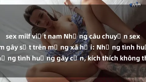 sex milf việt nam Những câu chuyện sex sinh viên Việt Nam gây sốt trên mạng xã hội: Những tình huống gây cấn, kích thích không thể bỏ qua