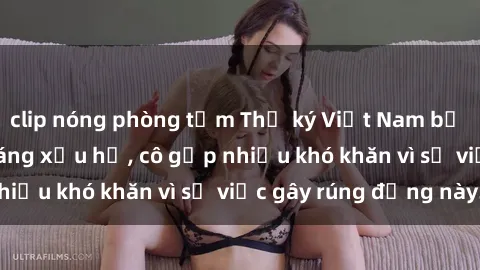 clip nóng phòng tắm Thư ký Việt Nam bị phát tán clip sex đáng xấu hổ, cô gặp nhiều khó khăn vì sự việc gây rúng động này.