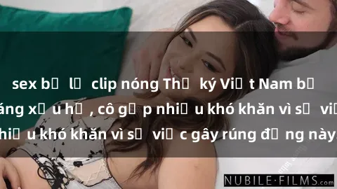 sex bị lộ clip nóng Thư ký Việt Nam bị phát tán clip sex đáng xấu hổ, cô gặp nhiều khó khăn vì sự việc gây rúng động này.