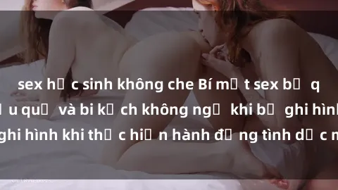 sex học sinh không che Bí mật sex bị quay lén: Những hậu quả và bi kịch không ngờ khi bị ghi hình khi thực hiện hành động tình dục mà không biết.