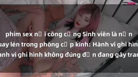 phim sex nơi công cộng Sinh viên là nạn nhân của video quay lén trong phòng cấp kính: Hành vi ghi hình không đúng đắn đang gây tranh cãi lớn