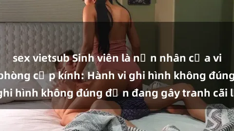 sex vietsub Sinh viên là nạn nhân của video quay lén trong phòng cấp kính: Hành vi ghi hình không đúng đắn đang gây tranh cãi lớn