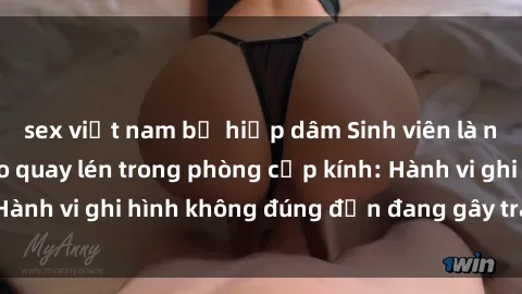 sex việt nam bị hiếp dâm Sinh viên là nạn nhân của video quay lén trong phòng cấp kính: Hành vi ghi hình không đúng đắn đang gây tranh cãi lớn