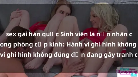 sex gái hàn quốc Sinh viên là nạn nhân của video quay lén trong phòng cấp kính: Hành vi ghi hình không đúng đắn đang gây tranh cãi lớn