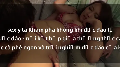 sex y tá Khám phá không khí độc đáo tại sex quán cà phê độc đáo - nơi kết hợp giữa thưởng thức cà phê ngon và trải nghiệm độc đáo của không gian sex shop.