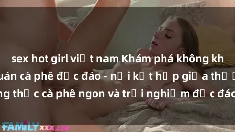 sex hot girl việt nam Khám phá không khí độc đáo tại sex quán cà phê độc đáo - nơi kết hợp giữa thưởng thức cà phê ngon và trải nghiệm độc đáo của không gian sex shop.