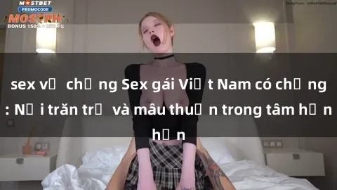 sex vợ chồng Sex gái Việt Nam có chồng: Nỗi trăn trở và mâu thuẫn trong tâm hồn