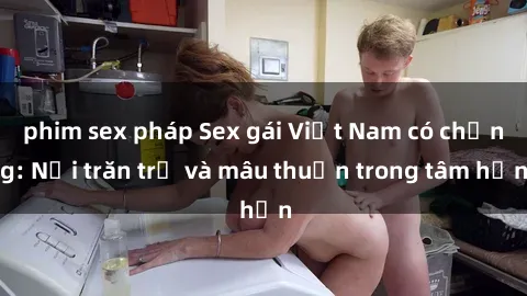 phim sex pháp Sex gái Việt Nam có chồng: Nỗi trăn trở và mâu thuẫn trong tâm hồn