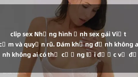 clip sex Những hình ảnh sex gái Việt xinh đẹp đầy gợi cảm và quyến rũ. Dám khẳng định không ai có thể cưỡng lại được vẻ đẹp của họ.