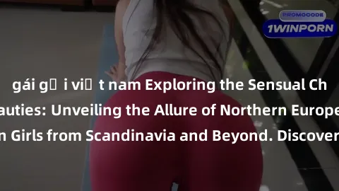 gái gọi việt nam Exploring the Sensual Charms of Nordic Beauties: Unveiling the Allure of Northern European Sexiness in Girls from Scandinavia and Beyond. Discover the Seductive Secrets of Northern Eu