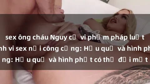 sex ông cháu Nguy cơ vi phạm pháp luật khi thực hiện hành vi sex nơi công cộng: Hậu quả và hình phạt có thể đối mặt