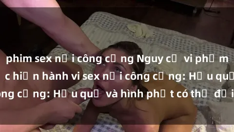 phim sex nơi công cộng Nguy cơ vi phạm pháp luật khi thực hiện hành vi sex nơi công cộng: Hậu quả và hình phạt có thể đối mặt