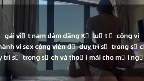 gái việt nam dâm đãng Kỷ luật ở công viên: Chấn chỉnh hành vi sex công viên để duy trì sự trong sạch và thoải mái cho mọi người.