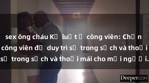 sex ông cháu Kỷ luật ở công viên: Chấn chỉnh hành vi sex công viên để duy trì sự trong sạch và thoải mái cho mọi người.