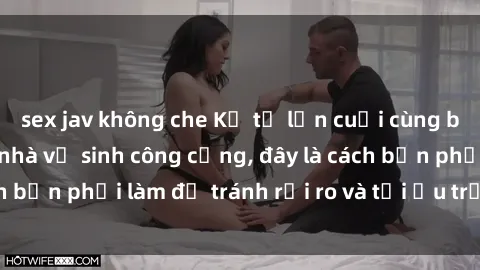 sex jav không che Kể từ lần cuối cùng bạn thực hành sex nhà vệ sinh công cộng, đây là cách bạn phải làm để tránh rủi ro và tối ưu trải nghiệm.