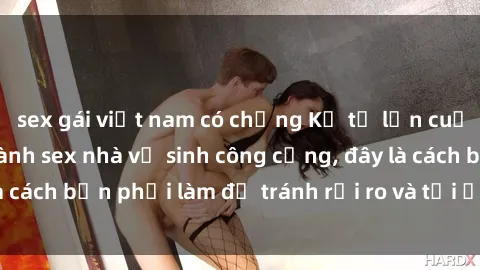 sex gái việt nam có chồng Kể từ lần cuối cùng bạn thực hành sex nhà vệ sinh công cộng, đây là cách bạn phải làm để tránh rủi ro và tối ưu trải nghiệm.