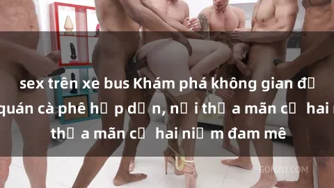 sex trên xe bus Khám phá không gian độc đáo tại sex quán cà phê hấp dẫn, nơi thỏa mãn cả hai niềm đam mê