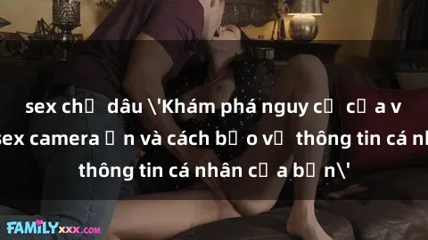 sex chị dâu 'Khám phá nguy cơ của việc sử dụng sex camera ẩn và cách bảo vệ thông tin cá nhân của bạn'