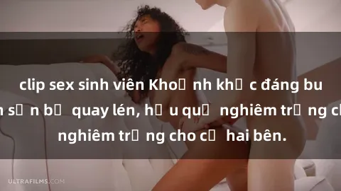 clip sex sinh viên Khoảnh khắc đáng buồn: Sex khách sạn bị quay lén, hậu quả nghiêm trọng cho cả hai bên.