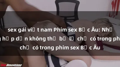 sex gái việt nam Phim sex Bắc Âu: Những cảnh nóng hấp dẫn không thể bỏ lỡ chỉ có trong phim sex Bắc Âu