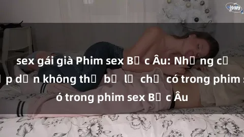 sex gái già Phim sex Bắc Âu: Những cảnh nóng hấp dẫn không thể bỏ lỡ chỉ có trong phim sex Bắc Âu