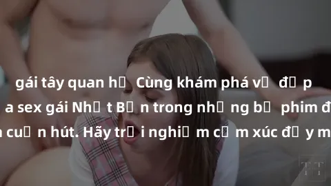 gái tây quan hệ Cùng khám phá vẻ đẹp và sức gợi cảm của sex gái Nhật Bản trong những bộ phim đầy nghệ thuật và cuốn hút. Hãy trải nghiệm cảm xúc đầy mới mẻ và sống động từ những cảnh quay tinh tế và q
