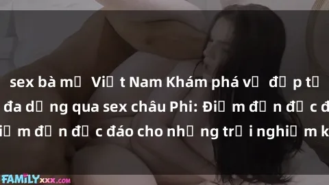 sex bà mẹ Việt Nam Khám phá vẻ đẹp tự nhiên và văn hóa đa dạng qua sex châu Phi: Điểm đến độc đáo cho những trải nghiệm khó quên