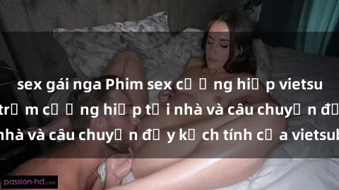 sex gái nga Phim sex cưỡng hiếp vietsub: Nữ sinh bị tên trộm cưỡng hiếp tại nhà và câu chuyện đầy kịch tính của vietsub