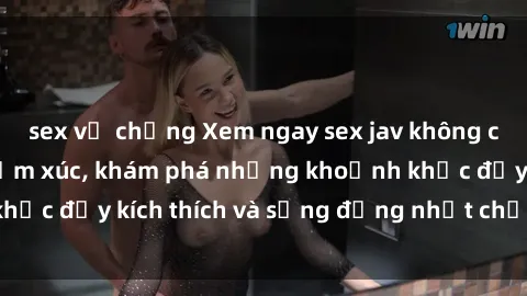 sex vợ chồng Xem ngay sex jav không che để thỏa mãn cảm xúc, khám phá những khoảnh khắc đầy kích thích và sống động nhất chỉ trong click!