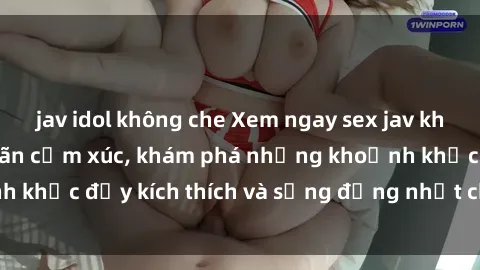 jav idol không che Xem ngay sex jav không che để thỏa mãn cảm xúc, khám phá những khoảnh khắc đầy kích thích và sống động nhất chỉ trong click!