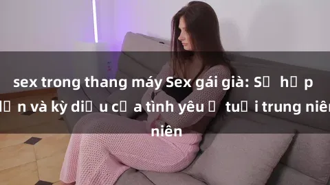 sex trong thang máy Sex gái già: Sự hấp dẫn và kỳ diệu của tình yêu ở tuổi trung niên