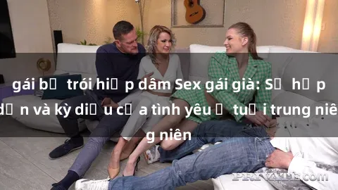 gái bị trói hiếp dâm Sex gái già: Sự hấp dẫn và kỳ diệu của tình yêu ở tuổi trung niên